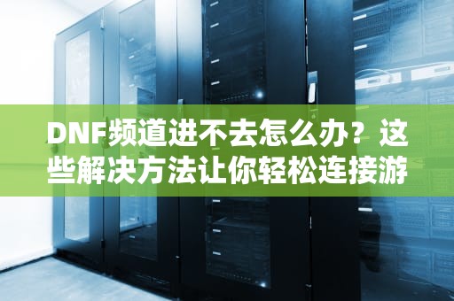 DNF频道进不去怎么办？这些解决方法让你轻松连接游戏，dnf频道进不去怎么回事