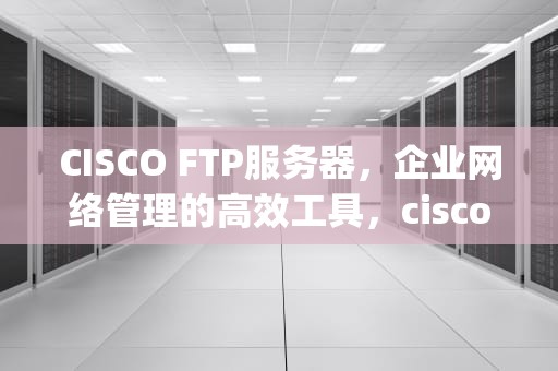 CISCO FTP服务器，企业网络管理的高效工具，cisco tftp服务器