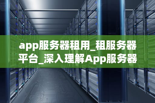 app服务器租用_租服务器平台_深入理解App服务器租用及其重要性