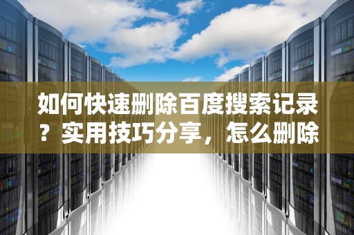 如何快速删除百度搜索记录？实用技巧分享，怎么删除百度搜索记录关键词的内容
