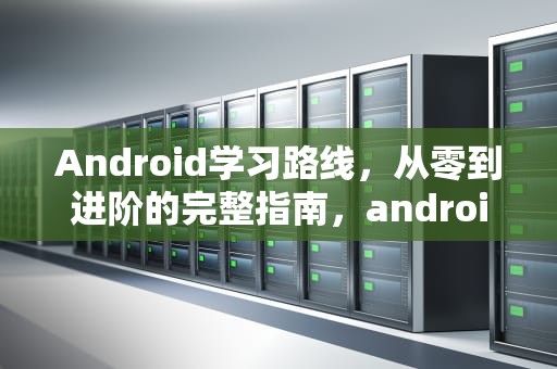 Android学习路线,从零到进阶的完整指南,android自学路线 Android学习路线,从零到进阶的完整指南,android自学路线