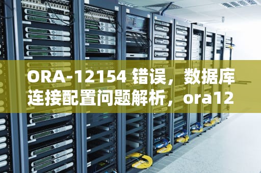 ORA-12154 错误，数据库连接配置问题解析，ora12154无法解析指定的连接标识符怎么解决