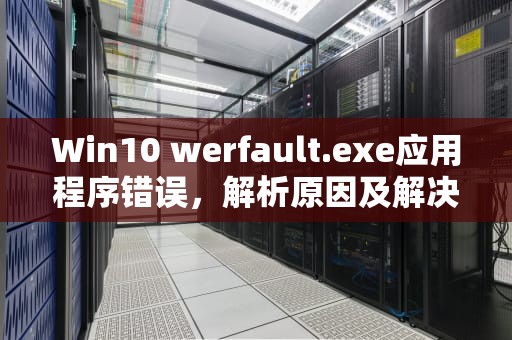 Win10 werfault.exe应用程序错误，解析原因及解决方法，werfaultexe应用程序错误win10开机