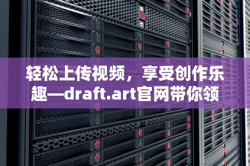 轻松上传视频，享受创作乐趣—draft.art官网带你领略视频上传新体验，draft.art官网下载