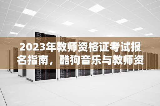 2023年教师资格证考试报名指南，酷狗音乐与教师资格证的结合，酷狗教师资格证领会员