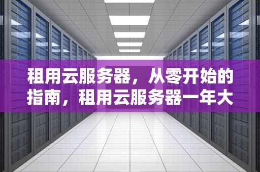 租用云服务器,从零开始的指南,租用云服务器一年大概的费用 租用云服务器,从零开始的指南,租用云服务器一年大概的费用