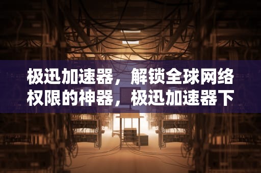 极迅加速器，解锁全球网络权限的神器，极迅加速器下载