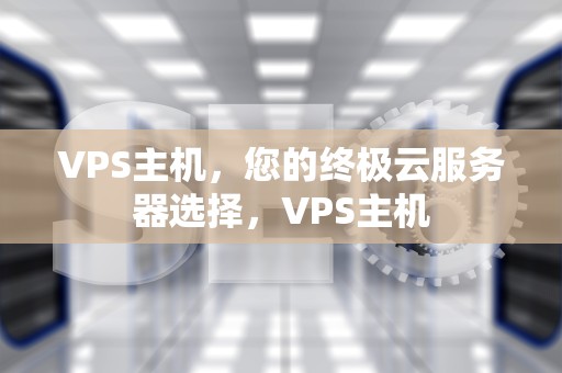 VPS主机，您的终极云服务器选择，VPS主机