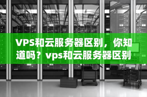 VPS和云服务器区别，你知道吗？vps和云服务器区别价格差距