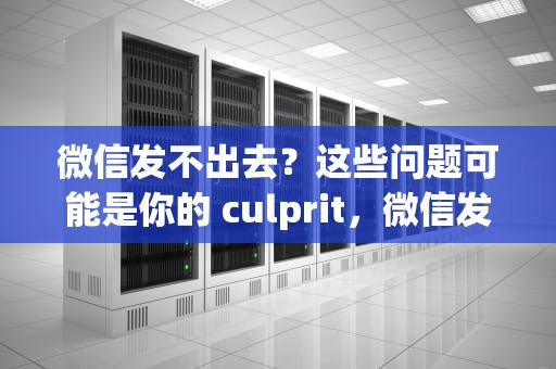 微信发不出去？这些问题可能是你的 culprit，微信发不出去消息怎么回事