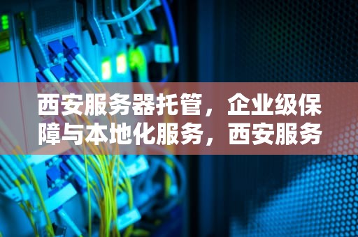 西安服务器托管，企业级保障与本地化服务，西安服务器托管一般多少钱