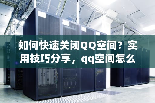 如何快速关闭QQ空间？实用技巧分享，qq空间怎么关闭空间入口