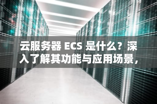 云服务器 ECS 是什么？深入了解其功能与应用场景，云服务器ecs是什么意思