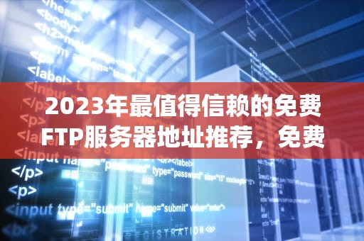 2023年最值得信赖的免费FTP服务器地址推荐，免费ftp服务器地址怎么设置