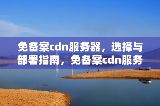 免备案cdn服务器,选择与部署指南,免备案cdn服务商 免备案cdn服务器,选择与部署指南,免备案cdn服务商