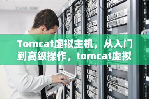 Tomcat虚拟主机，从入门到高级操作，tomcat虚拟主机的配置