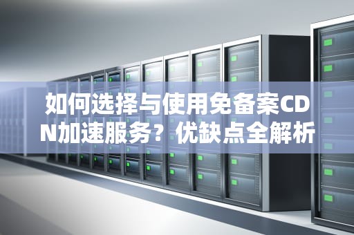 如何选择与使用免备案CDN加速服务？优缺点全解析，免备案cdn加速推荐