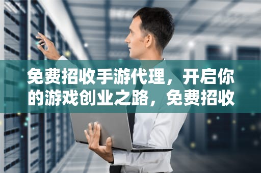 免费招收手游代理，开启你的游戏创业之路，免费招收手游代理内服号