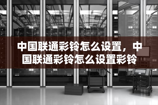 中国联通彩铃怎么设置，中国联通彩铃怎么设置彩铃