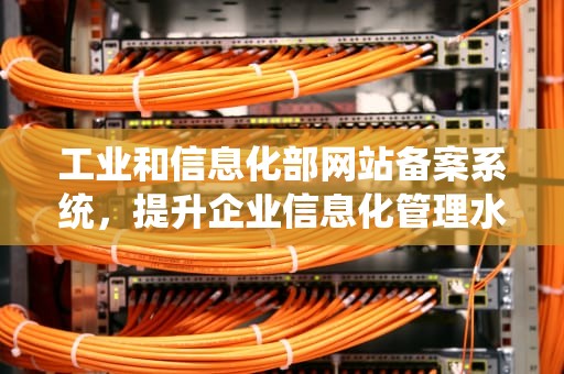 工业和信息化部网站备案系统，提升企业信息化管理水平的利器，工业和信息化部网站备案系统信息变更