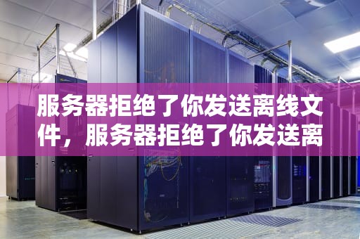 服务器拒绝了你发送离线文件，服务器拒绝了你发送离线文件的请求是什么意思
