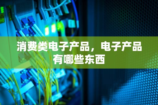 消费类电子产品，电子产品有哪些东西