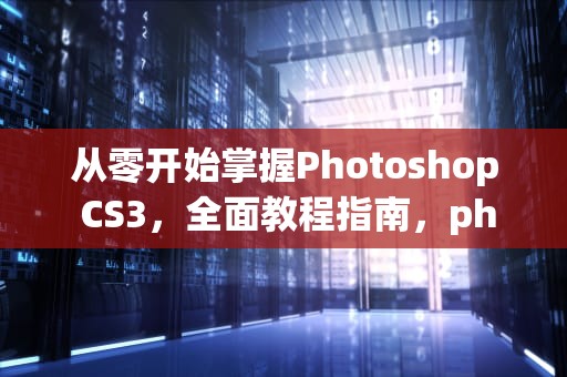 从零开始掌握Photoshop CS3，全面教程指南，photoshopcs3教程步骤