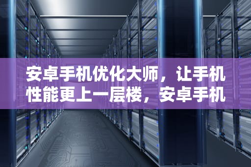 安卓手机优化大师，让手机性能更上一层楼，安卓手机优化大师官方下载