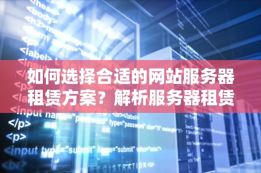 如何选择合适的网站服务器租赁方案？解析服务器租赁的关键因素，网站服务器租赁费用