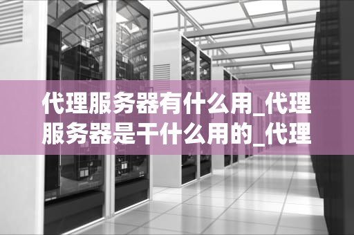 代理服务器有什么用_代理服务器是干什么用的_代理服务器的作用与应用