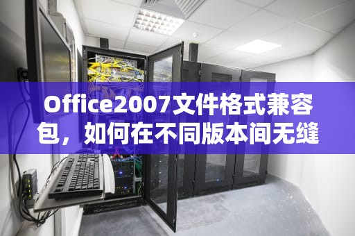 Office2007文件格式兼容包，如何在不同版本间无缝转换，office2007文件格式兼容包 百度网盘