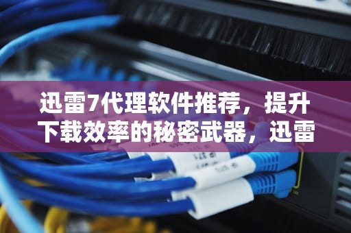 迅雷7代理软件推荐，提升下载效率的秘密武器，迅雷代理设置有什么用