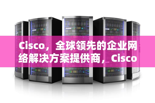 Cisco，全球领先的企业网络解决方案提供商，Cisco是什么公司