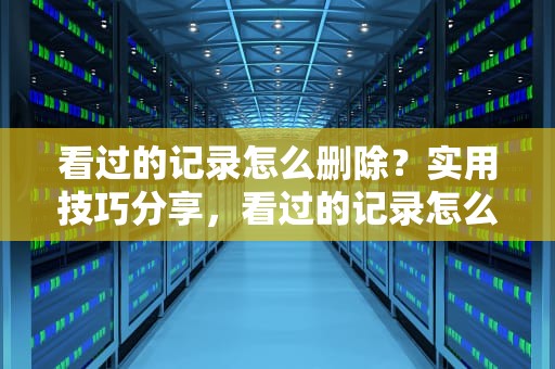看过的记录怎么删除？实用技巧分享，看过的记录怎么删除掉