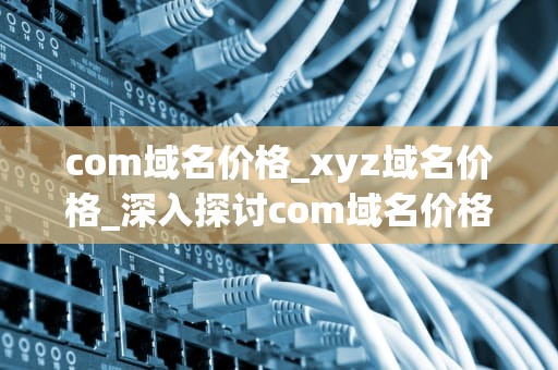 com域名价格_xyz域名价格_深入探讨com域名价格的影响因素
