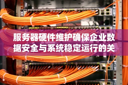 服务器硬件维护确保企业数据安全与系统稳定运行的关键