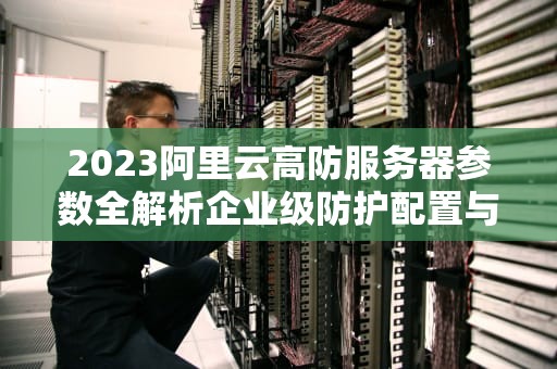 2023阿里云高防服务器参数全解析企业级防护配置与实战选型指南