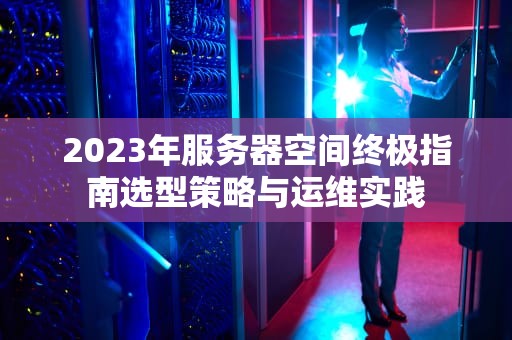 2023年服务器空间终极指南选型策略与运维实践