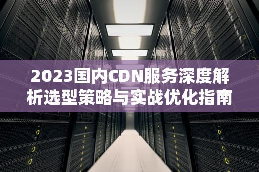 2023国内CDN服务深度解析选型策略与实战优化指南