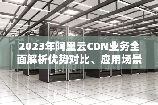 2023年阿里云CDN业务全面解析优势对比、应用场景与实战指南