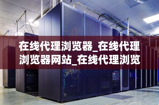 在线代理浏览器_在线代理浏览器网站_在线代理浏览器：安全、便捷与隐私的保障