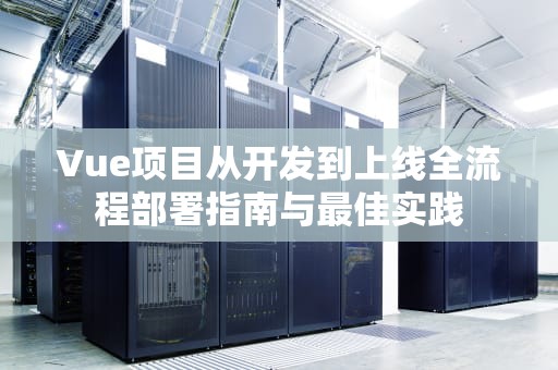 Vue项目从开发到上线全流程部署指南与最佳实践