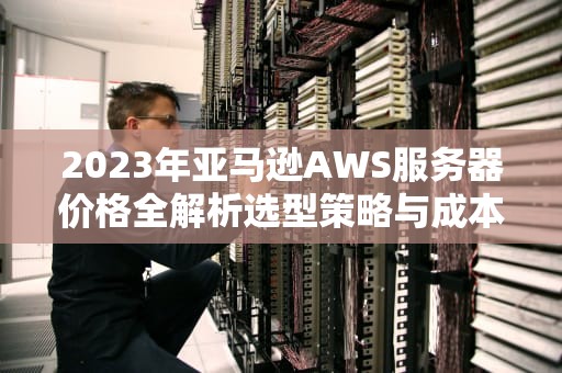 2023年亚马逊AWS服务器价格全解析选型策略与成本优化指南