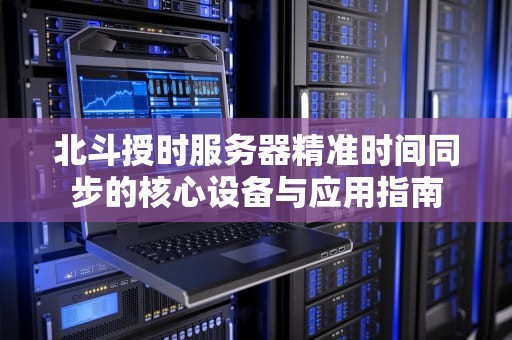 北斗授时服务器精准时间同步的核心设备与应用指南