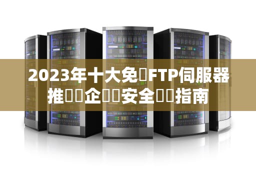 2023年十大免費FTP伺服器推薦與企業級安全實戰指南