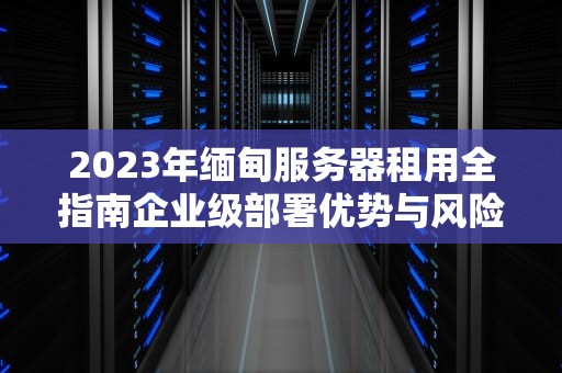 2023年缅甸服务器租用全指南企业级部署优势与风险规避策略