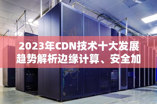 2023年CDN技术十大发展趋势解析边缘计算、安全加速与AI智能调度