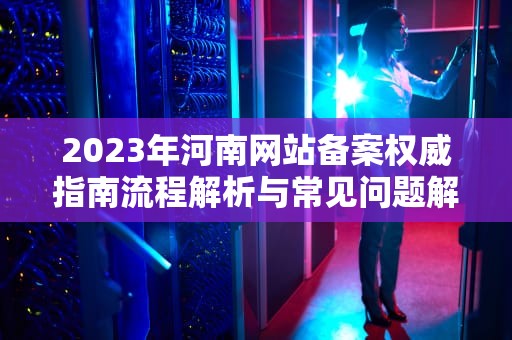 2023年河南网站备案权威指南流程解析与常见问题解答