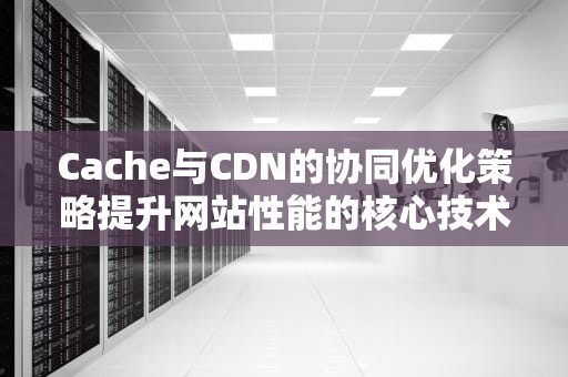 Cache与CDN的协同优化策略提升网站性能的核心技术解析