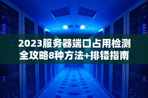 2023服务器端口占用检测全攻略8种方法+排错指南